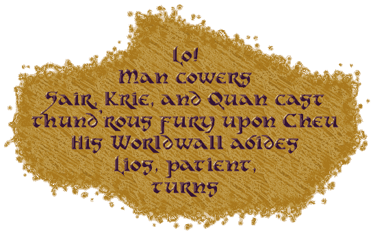 Lo,
Man cowers.
Sair, Krie, and Quan cast
Thund’rous fury upon Cheu.
His Worldwall abides.
Lios, patient,
turns.